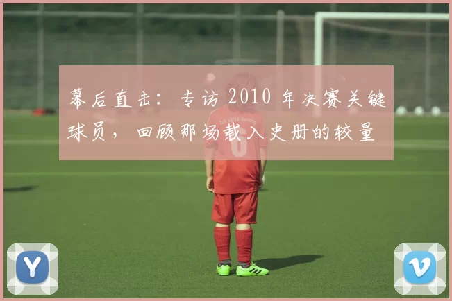 幕后直击：专访 2010 年决赛关键球员，回顾那场载入史册的较量