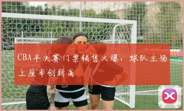 CBA半决赛门票销售火爆，球队主场上座率创新高