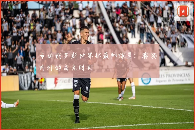 专访俄罗斯世界杯最帅球员:赛场内外的高光时刻