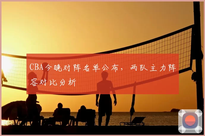 CBA今晚对阵名单公布，两队主力阵容对比分析