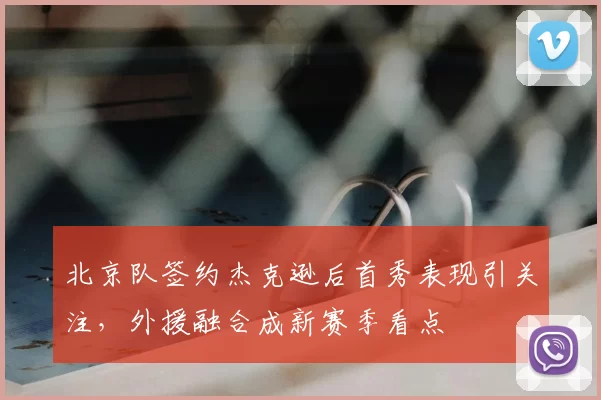 北京队签约杰克逊后首秀表现引关注，外援融合成新赛季看点