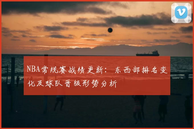 NBA常规赛战绩更新：东西部排名变化及球队晋级形势分析