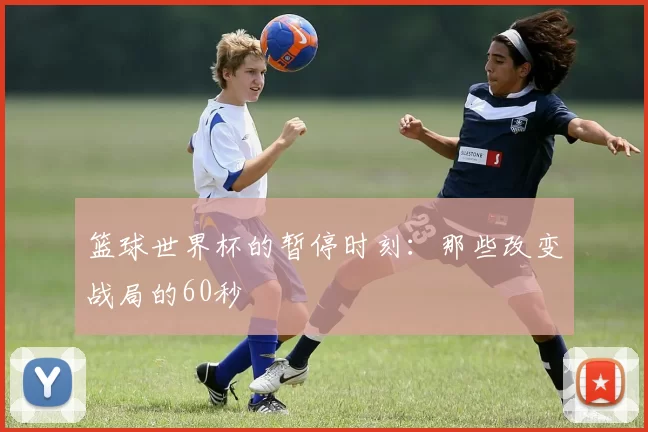 篮球世界杯的暂停时刻：那些改变战局的60秒