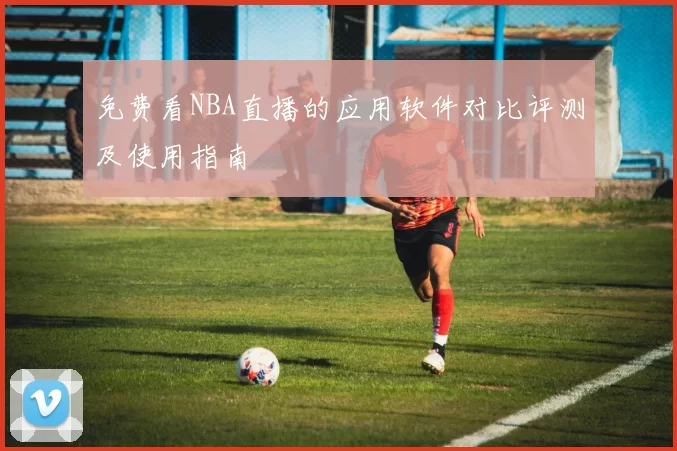 免费看NBA直播的应用软件对比评测及使用指南