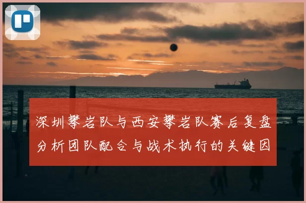 深圳攀岩队与西安攀岩队赛后复盘分析团队配合与战术执行的关键因素