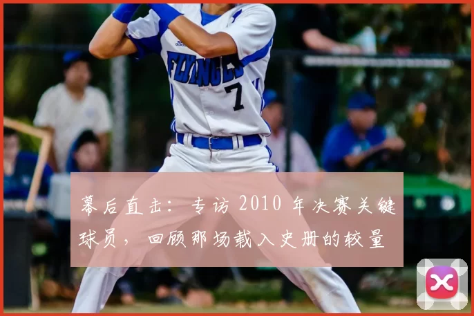 幕后直击：专访 2010 年决赛关键球员，回顾那场载入史册的较量