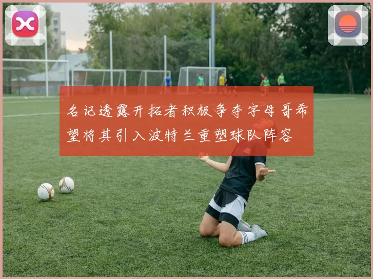 名记透露开拓者积极争夺字母哥希望将其引入波特兰重塑球队阵容