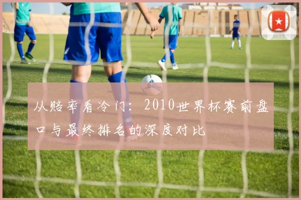 从赔率看冷门:2010世界杯赛前盘口与最终排名的深度对比