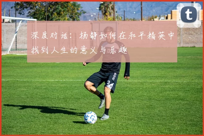 深度对话：杨静如何在和平精英中找到人生的意义与乐趣