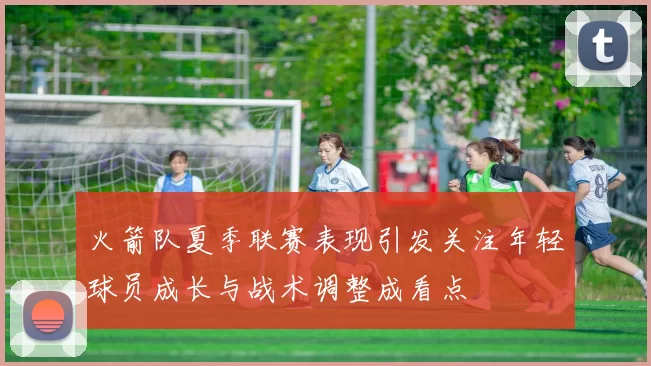 火箭队夏季联赛表现引发关注年轻球员成长与战术调整成看点