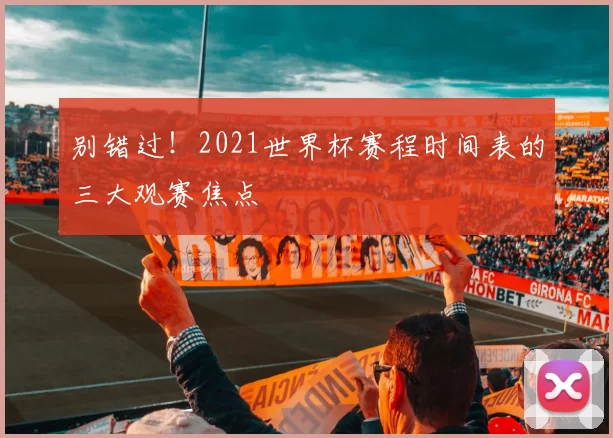 别错过！2021世界杯赛程时间表的三大观赛焦点