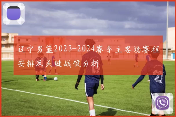 辽宁男篮2023-2024赛季主客场赛程安排及关键战役分析