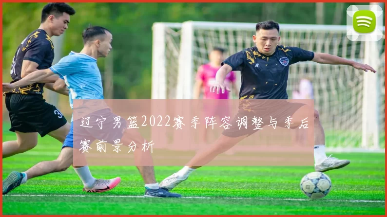 辽宁男篮2022赛季阵容调整与季后赛前景分析