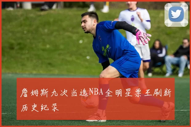 詹姆斯九次当选NBA全明星票王刷新历史纪录