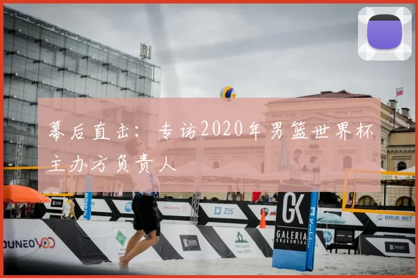 幕后直击：专访2020年男篮世界杯主办方负责人