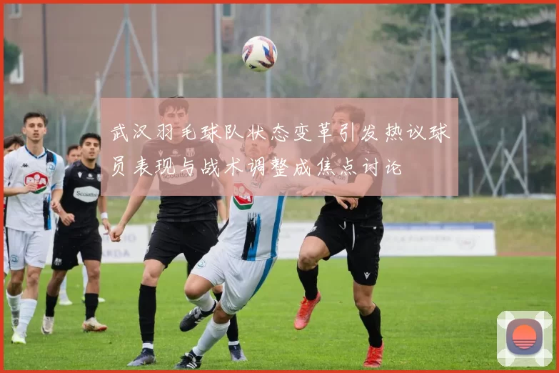 武汉羽毛球队状态变革引发热议球员表现与战术调整成焦点讨论