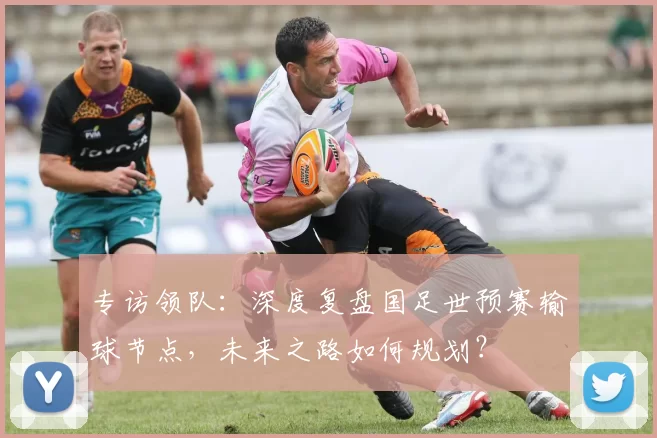 专访领队：深度复盘国足世预赛输球节点，未来之路如何规划？