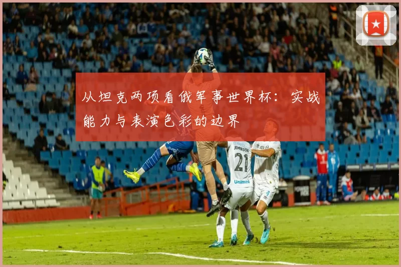 从坦克两项看俄军事世界杯：实战能力与表演色彩的边界