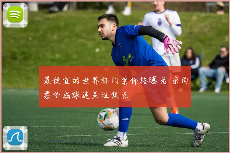 最便宜的世界杯门票价格曝光 亲民票价成球迷关注焦点