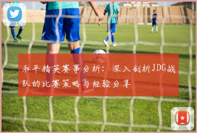 和平精英赛事分析：深入剖析JDG战队的比赛策略与经验分享