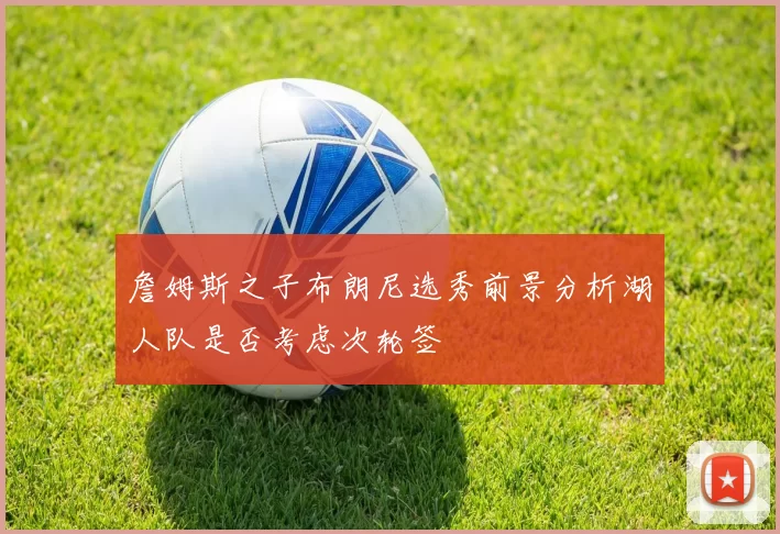 詹姆斯之子布朗尼选秀前景分析湖人队是否考虑次轮签