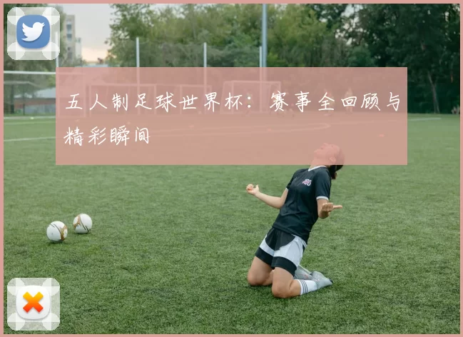 五人制足球世界杯：赛事全回顾与精彩瞬间