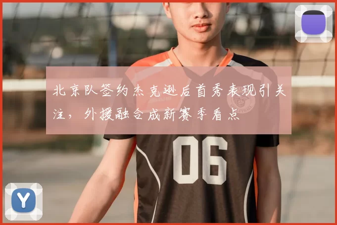 北京队签约杰克逊后首秀表现引关注，外援融合成新赛季看点