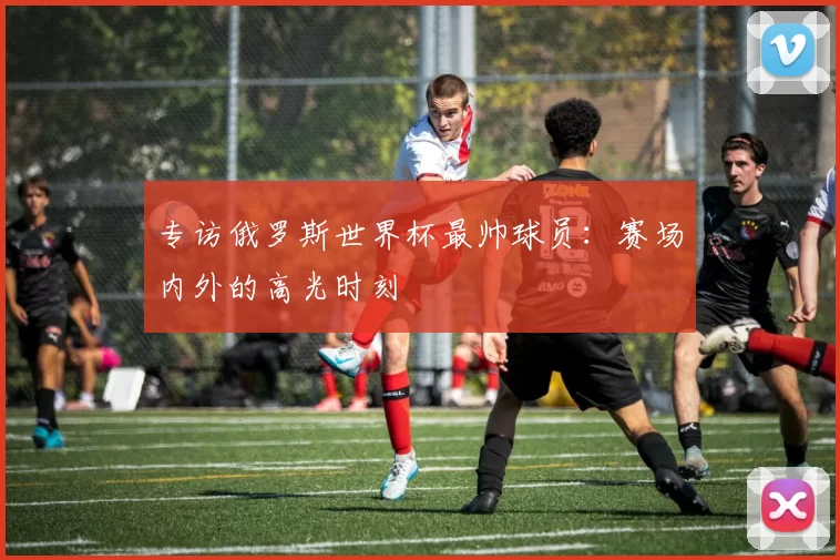 专访俄罗斯世界杯最帅球员：赛场内外的高光时刻