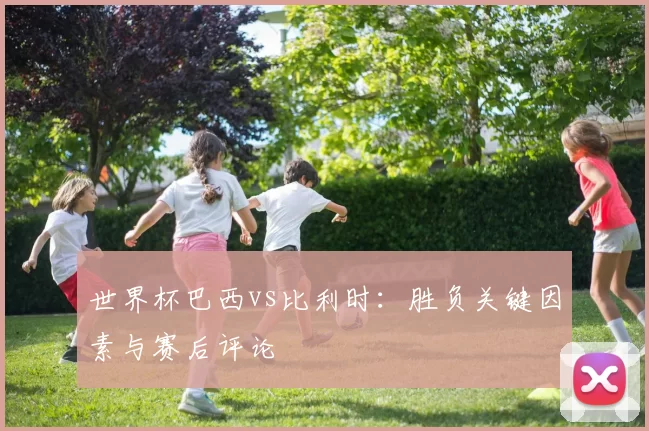 世界杯巴西vs比利时：胜负关键因素与赛后评论