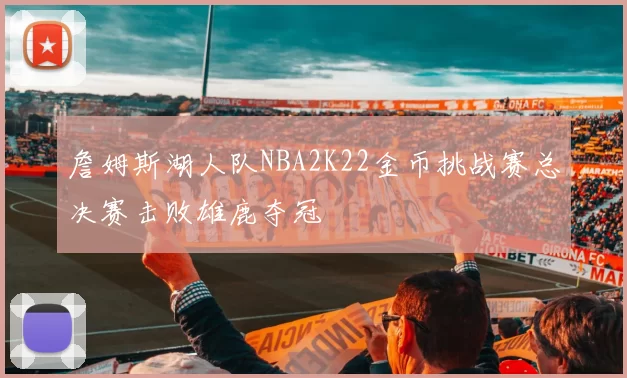 詹姆斯湖人队NBA2K22金币挑战赛总决赛击败雄鹿夺冠
