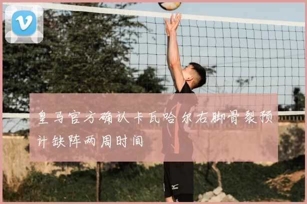 皇马官方确认卡瓦哈尔右脚骨裂预计缺阵两周时间
