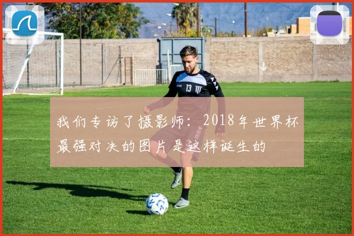 我们专访了摄影师：2018年世界杯最强对决的图片是这样诞生的