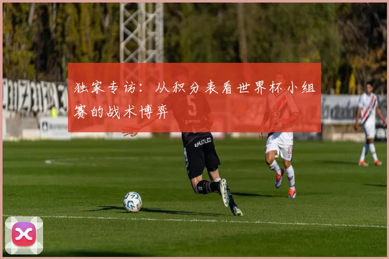 独家专访:从积分表看世界杯小组赛的战术博弈