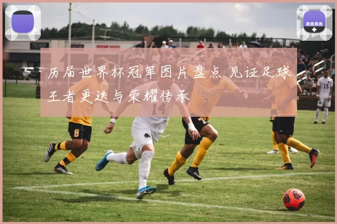 历届世界杯冠军图片盘点 见证足球王者更迭与荣耀传承