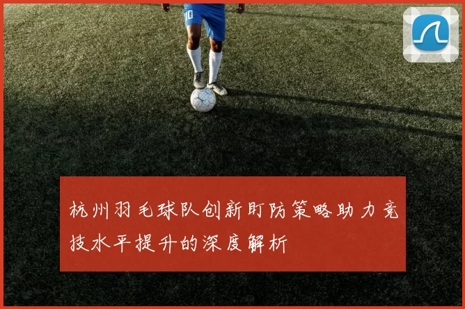 杭州羽毛球队创新盯防策略助力竞技水平提升的深度解析