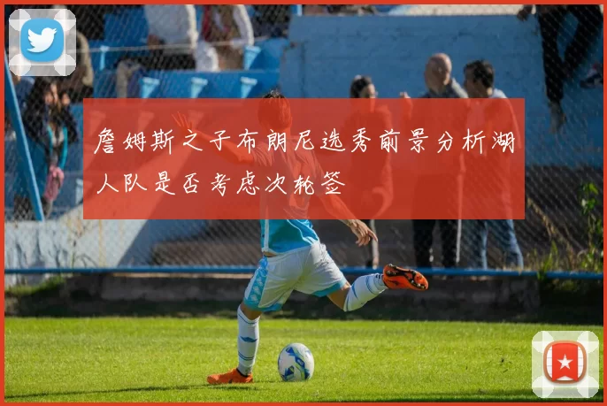 詹姆斯之子布朗尼选秀前景分析湖人队是否考虑次轮签