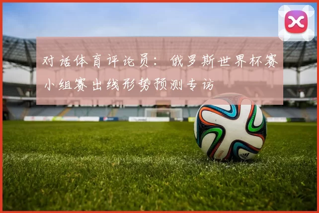 对话体育评论员：俄罗斯世界杯赛小组赛出线形势预测专访