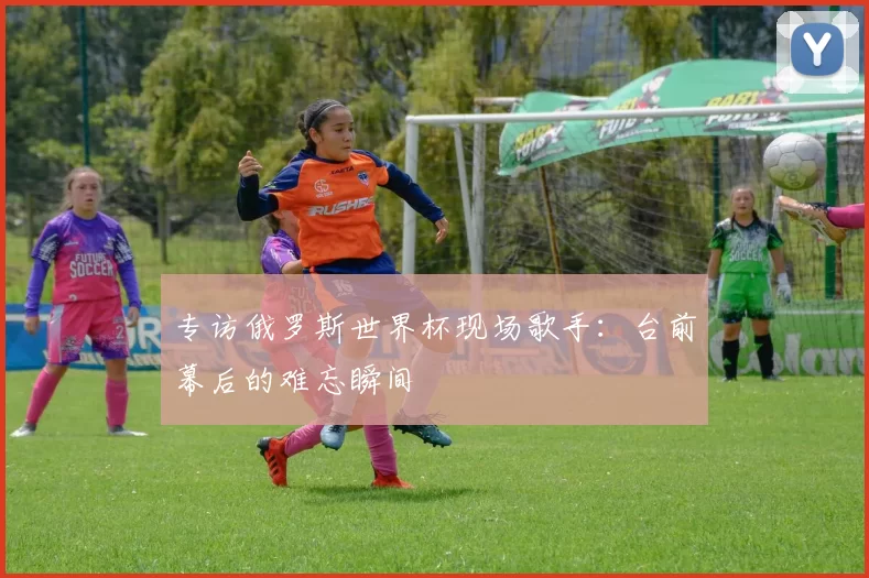 专访俄罗斯世界杯现场歌手:台前幕后的难忘瞬间