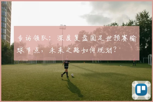 专访领队：深度复盘国足世预赛输球节点，未来之路如何规划？