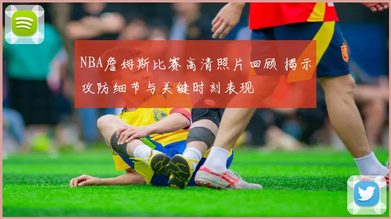 NBA詹姆斯比赛高清照片回顾 揭示攻防细节与关键时刻表现