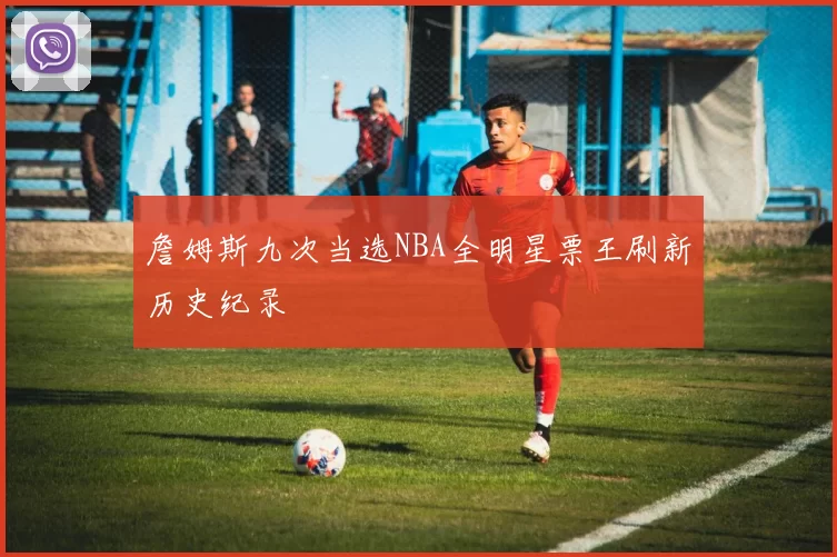 詹姆斯九次当选NBA全明星票王刷新历史纪录