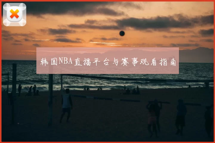韩国NBA直播平台与赛事观看指南