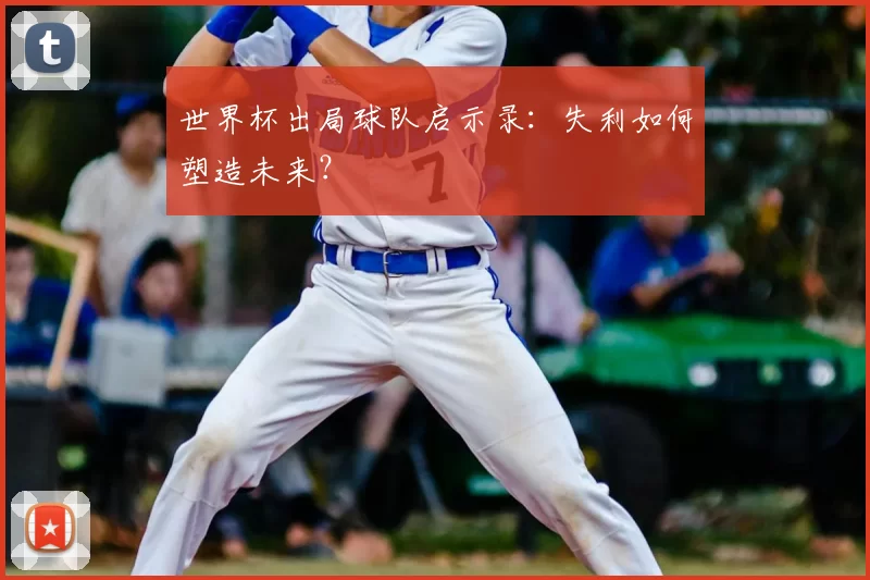 世界杯出局球队启示录:失利如何塑造未来?