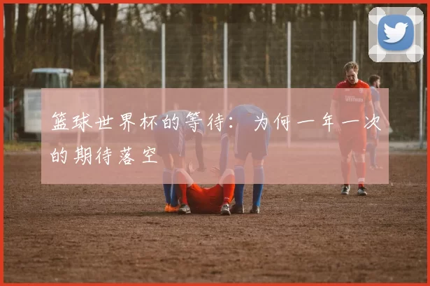 篮球世界杯的等待：为何一年一次的期待落空