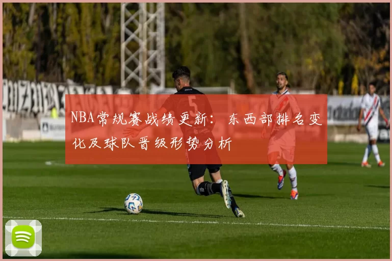NBA常规赛战绩更新：东西部排名变化及球队晋级形势分析