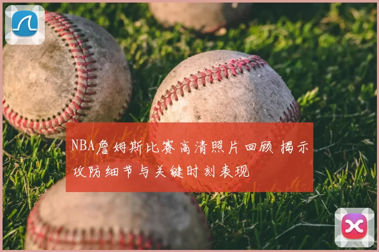 NBA詹姆斯比赛高清照片回顾 揭示攻防细节与关键时刻表现