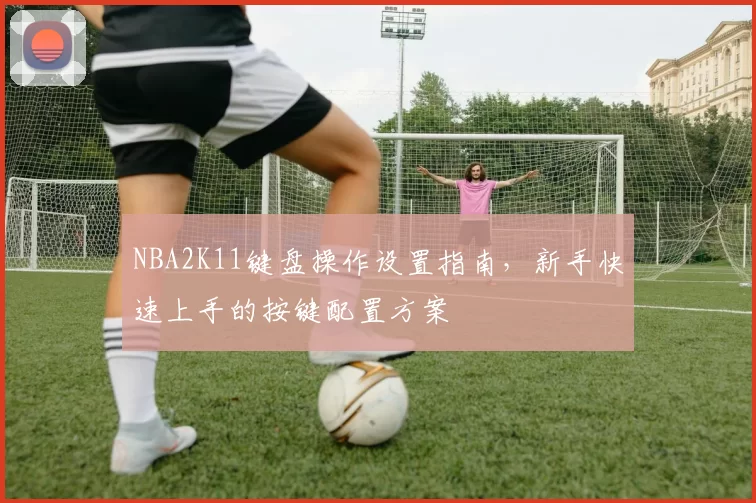 NBA2K11键盘操作设置指南，新手快速上手的按键配置方案