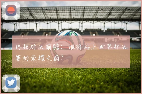 终极对决前瞻：谁将站上世界杯决赛的荣耀之巅？