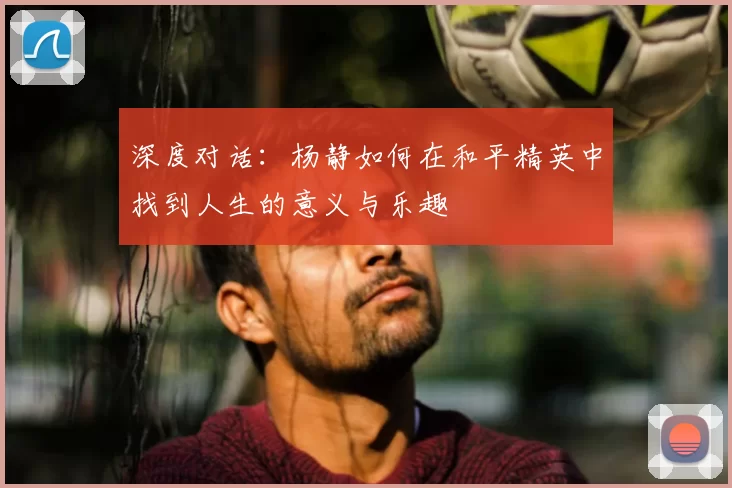 深度对话：杨静如何在和平精英中找到人生的意义与乐趣