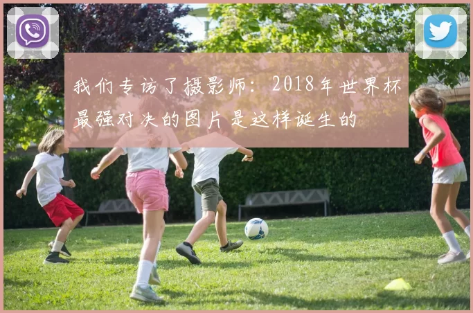 我们专访了摄影师：2018年世界杯最强对决的图片是这样诞生的